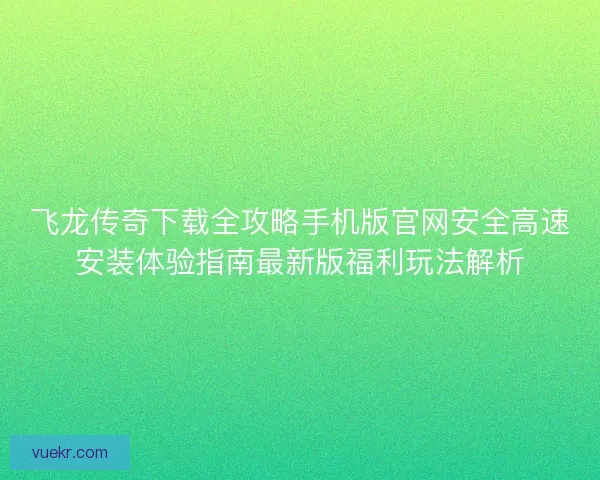 飞龙传奇下载全攻略手机版官网安全高速安装体验指南最新版福利玩法解析