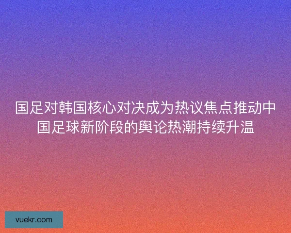 国足对韩国核心对决成为热议焦点推动中国足球新阶段的舆论热潮持续升温