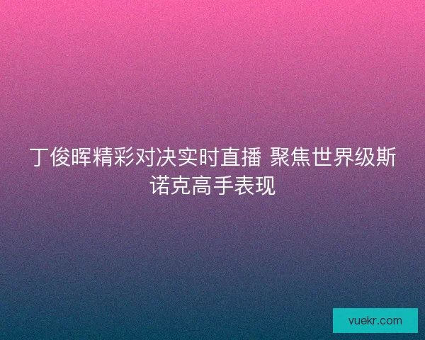 丁俊晖精彩对决实时直播 聚焦世界级斯诺克高手表现