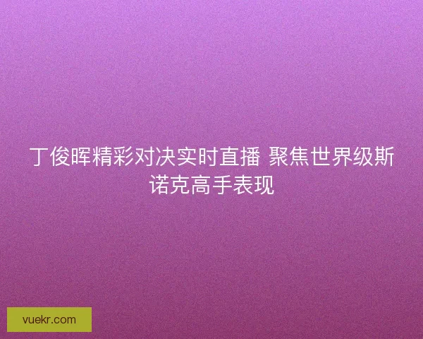 丁俊晖精彩对决实时直播 聚焦世界级斯诺克高手表现